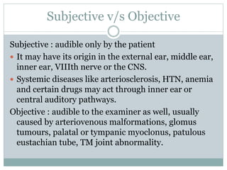 Subjective v/s Objective
Subjective : audible only by the patient
 It may have its origin in the external ear, middle ear,
inner ear, VIIIth nerve or the CNS.
 Systemic diseases like arteriosclerosis, HTN, anemia
and certain drugs may act through inner ear or
central auditory pathways.
Objective : audible to the examiner as well, usually
caused by arteriovenous malformations, glomus
tumours, palatal or tympanic myoclonus, patulous
eustachian tube, TM joint abnormality.
 