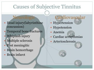 Causes of Subjective Tinnitus
Neurologic
 Head injury(labyrinthine
concussion)
 Temporal bone fractures
 Whiplash injury
 Multiple sclerosis
 Post meningitic
 Brain hemorrhage
 Brain infarct
Cardiovascular
 Hypertension
 Hypotension
 Anemia
 Cardiac arrhythmias
 Arteriosclerosis
 