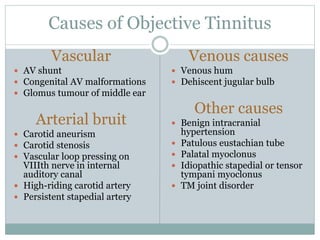 Causes of Objective Tinnitus
Vascular
 AV shunt
 Congenital AV malformations
 Glomus tumour of middle ear
Arterial bruit
 Carotid aneurism
 Carotid stenosis
 Vascular loop pressing on
VIIIth nerve in internal
auditory canal
 High-riding carotid artery
 Persistent stapedial artery
Venous causes
 Venous hum
 Dehiscent jugular bulb
Other causes
 Benign intracranial
hypertension
 Patulous eustachian tube
 Palatal myoclonus
 Idiopathic stapedial or tensor
tympani myoclonus
 TM joint disorder
 