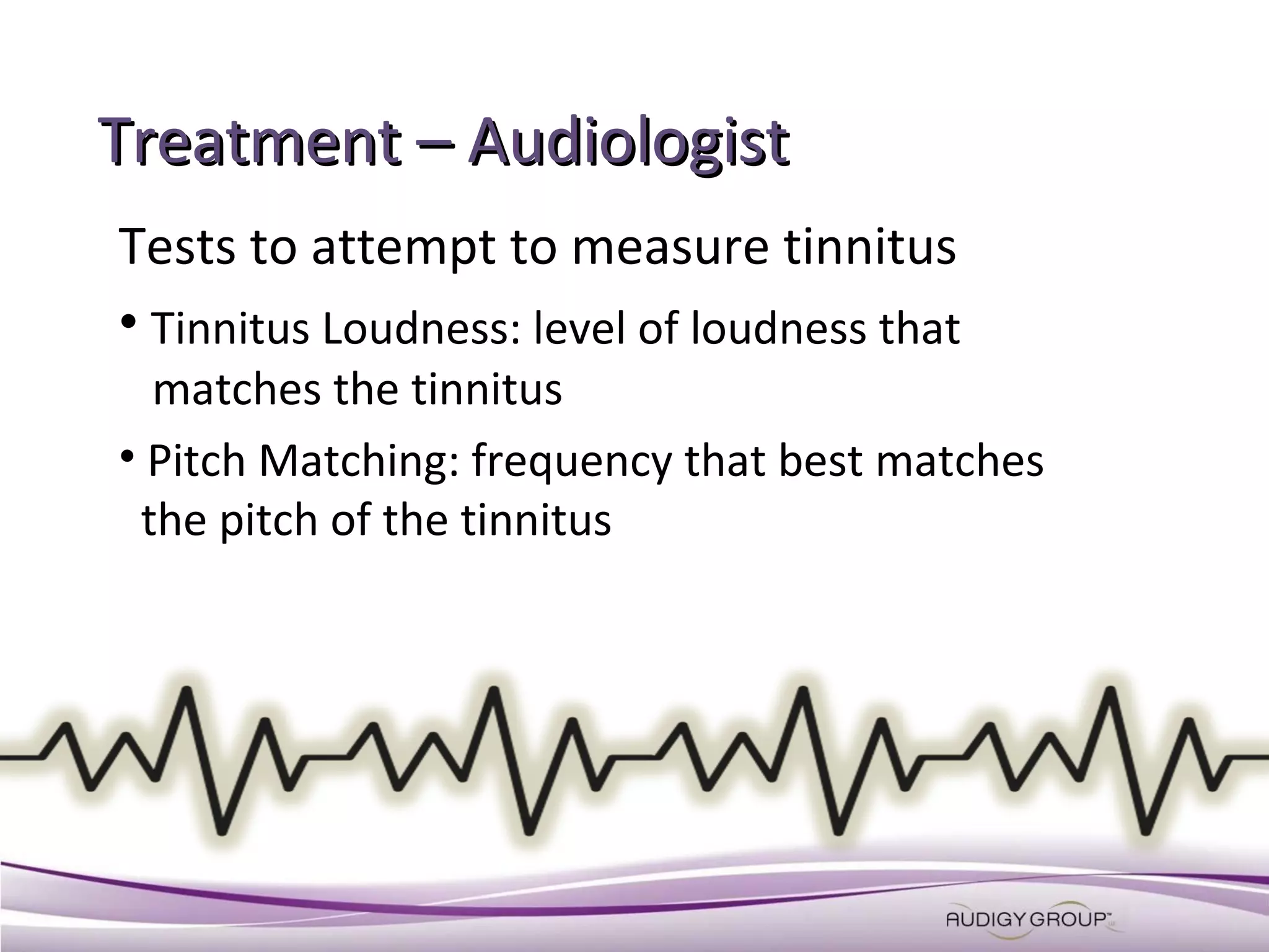 Treatment – Audiologist
Tests to attempt to measure tinnitus
• Tinnitus Loudness: level of loudness that
matches the tinnitus
• Pitch Matching: frequency that best matches
the pitch of the tinnitus

 