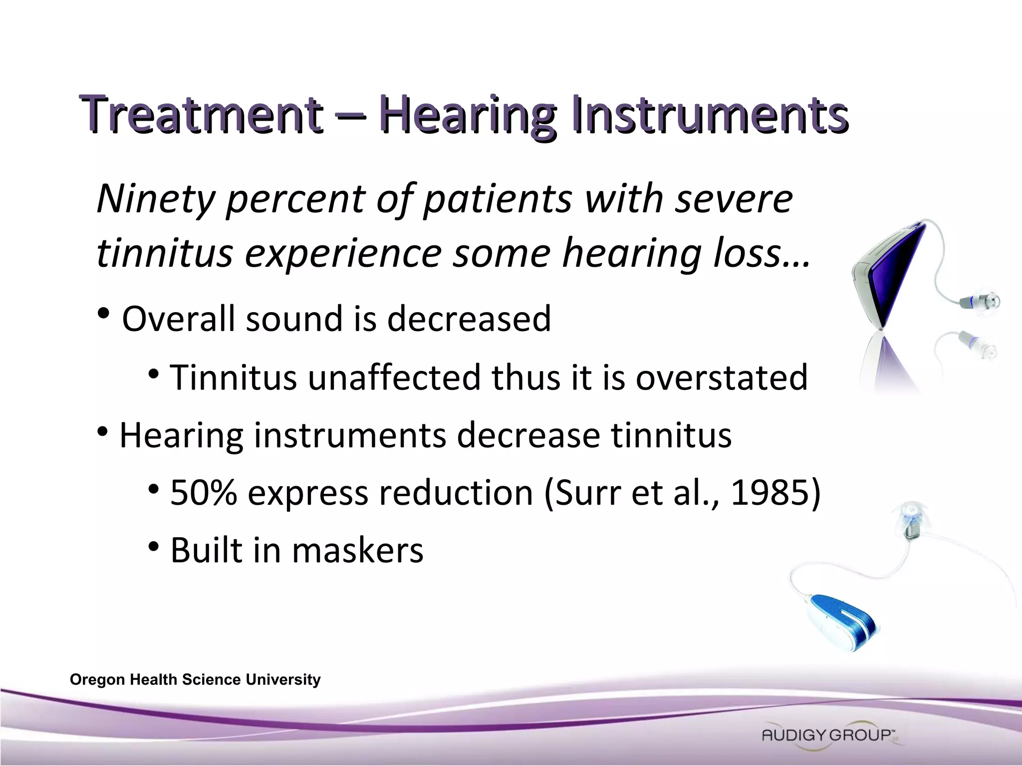 Treatment – Hearing Instruments
Ninety percent of patients with severe
tinnitus experience some hearing loss…
• Overall sound is decreased
• Tinnitus unaffected thus it is overstated
• Hearing instruments decrease tinnitus
• 50% express reduction (Surr et al., 1985)
• Built in maskers
Oregon Health Science University

 