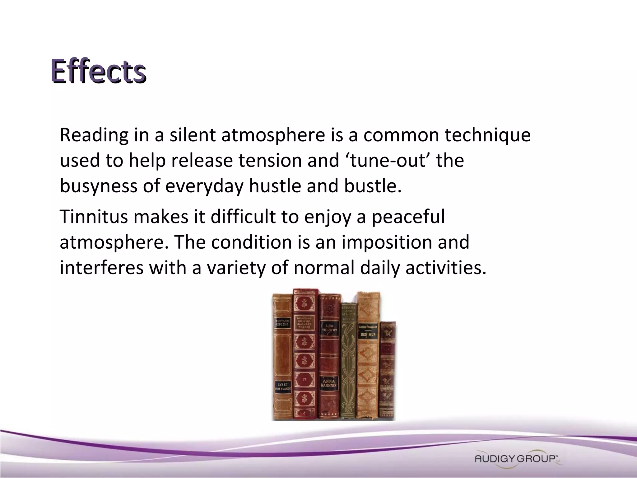 Effects
Reading in a silent atmosphere is a common technique
used to help release tension and ‘tune-out’ the
busyness of everyday hustle and bustle.
Tinnitus makes it difficult to enjoy a peaceful
atmosphere. The condition is an imposition and
interferes with a variety of normal daily activities.

 
