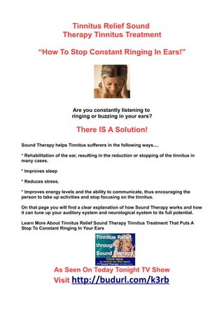 Tinnitus Relief Sound
                    Therapy Tinnitus Treatment

        “How To Stop Constant Ringing In Ears!”




                         Are you constantly listening to
                         ringing or buzzing in your ears?

                           There IS A Solution!
Sound Therapy helps Tinnitus sufferers in the following ways....

* Rehabilitation of the ear, resulting in the reduction or stopping of the tinnitus in
many cases.

* Improves sleep

* Reduces stress.

* Improves energy levels and the ability to communicate, thus encouraging the
person to take up activities and stop focusing on the tinnitus.

On that page you will find a clear explanation of how Sound Therapy works and how
it can tune up your auditory system and neurological system to its full potential.

Learn More About Tinnitus Relief Sound Therapy Tinnitus Treatment That Puts A
Stop To Constant Ringing In Your Ears




                As Seen On Today Tonight TV Show
                Visit http://budurl.com/k3rb
 