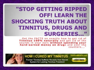 "STOP GETTING RIPPED
        OFF! LEARN THE
SHOCKING TRUTH ABOUT
  TINNITUS, DRUGS AND
         SURGERIES...”
    G e t t h e FA C T S o n e x a c t l y h o w t o g e t r i d o f
  Tinnitus 100% naturally and get rid of the
  sounds in your ears without spending your
  hard-earned money on drugs and over the
                                                  counters..."
 
