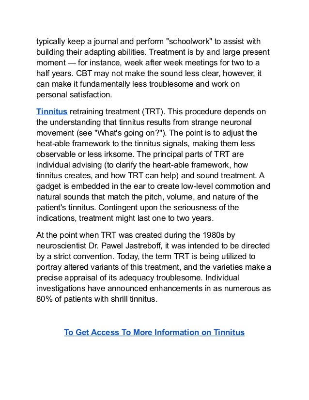 typically keep a journal and perform "schoolwork" to assist with
building their adapting abilities. Treatment is by and large present
moment — for instance, week after week meetings for two to a
half years. CBT may not make the sound less clear, however, it
can make it fundamentally less troublesome and work on
personal satisfaction.
Tinnitus retraining treatment (TRT). This procedure depends on
the understanding that tinnitus results from strange neuronal
movement (see "What's going on?"). The point is to adjust the
heat-able framework to the tinnitus signals, making them less
observable or less irksome. The principal parts of TRT are
individual advising (to clarify the heart-able framework, how
tinnitus creates, and how TRT can help) and sound treatment. A
gadget is embedded in the ear to create low-level commotion and
natural sounds that match the pitch, volume, and nature of the
patient's tinnitus. Contingent upon the seriousness of the
indications, treatment might last one to two years.
At the point when TRT was created during the 1980s by
neuroscientist Dr. Pawel Jastreboff, it was intended to be directed
by a strict convention. Today, the term TRT is being utilized to
portray altered variants of this treatment, and the varieties make a
precise appraisal of its adequacy troublesome. Individual
investigations have announced enhancements in as numerous as
80% of patients with shrill tinnitus.
To Get Access To More Information on Tinnitus
 