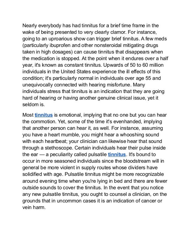 Nearly everybody has had tinnitus for a brief time frame in the
wake of being presented to very clearly clamor. For instance,
going to an uproarious show can trigger brief tinnitus. A few meds
(particularly ibuprofen and other nonsteroidal mitigating drugs
taken in high dosages) can cause tinnitus that disappears when
the medication is stopped. At the point when it endures over a half
year, it's known as constant tinnitus. Upwards of 50 to 60 million
individuals in the United States experience the ill effects of this
condition; it's particularly normal in individuals over age 55 and
unequivocally connected with hearing misfortune. Many
individuals stress that tinnitus is an indication that they are going
hard of hearing or having another genuine clinical issue, yet it
seldom is.
Most tinnitus is emotional, implying that no one but you can hear
the commotion. Yet, some of the time it's evenhanded, implying
that another person can hear it, as well. For instance, assuming
you have a heart mumble, you might hear a whooshing sound
with each heartbeat; your clinician can likewise hear that sound
through a stethoscope. Certain individuals hear their pulse inside
the ear — a peculiarity called pulsatile tinnitus. It's bound to
occur in more seasoned individuals since the bloodstream will in
general be more violent in supply routes whose dividers have
solidified with age. Pulsatile tinnitus might be more recognizable
around evening time when you're lying in bed and there are fewer
outside sounds to cover the tinnitus. In the event that you notice
any new pulsatile tinnitus, you ought to counsel a clinician, on the
grounds that in uncommon cases it is an indication of cancer or
vein harm.
 