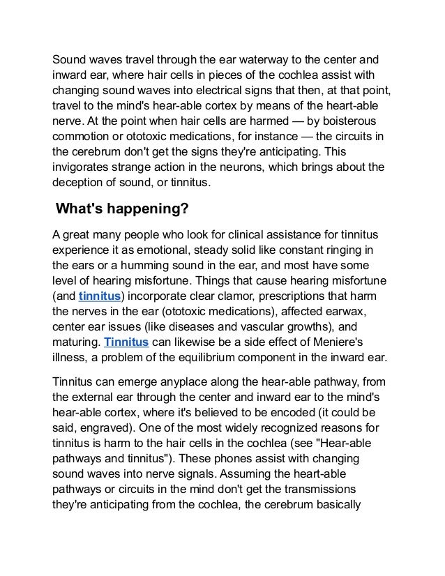 Sound waves travel through the ear waterway to the center and
inward ear, where hair cells in pieces of the cochlea assist with
changing sound waves into electrical signs that then, at that point,
travel to the mind's hear-able cortex by means of the heart-able
nerve. At the point when hair cells are harmed — by boisterous
commotion or ototoxic medications, for instance — the circuits in
the cerebrum don't get the signs they're anticipating. This
invigorates strange action in the neurons, which brings about the
deception of sound, or tinnitus.
What's happening?
A great many people who look for clinical assistance for tinnitus
experience it as emotional, steady solid like constant ringing in
the ears or a humming sound in the ear, and most have some
level of hearing misfortune. Things that cause hearing misfortune
(and tinnitus) incorporate clear clamor, prescriptions that harm
the nerves in the ear (ototoxic medications), affected earwax,
center ear issues (like diseases and vascular growths), and
maturing. Tinnitus can likewise be a side effect of Meniere's
illness, a problem of the equilibrium component in the inward ear.
Tinnitus can emerge anyplace along the hear-able pathway, from
the external ear through the center and inward ear to the mind's
hear-able cortex, where it's believed to be encoded (it could be
said, engraved). One of the most widely recognized reasons for
tinnitus is harm to the hair cells in the cochlea (see "Hear-able
pathways and tinnitus"). These phones assist with changing
sound waves into nerve signals. Assuming the heart-able
pathways or circuits in the mind don't get the transmissions
they're anticipating from the cochlea, the cerebrum basically
 