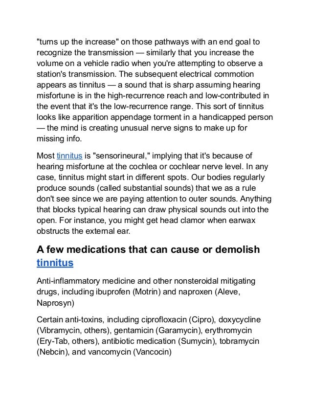"turns up the increase" on those pathways with an end goal to
recognize the transmission — similarly that you increase the
volume on a vehicle radio when you're attempting to observe a
station's transmission. The subsequent electrical commotion
appears as tinnitus — a sound that is sharp assuming hearing
misfortune is in the high-recurrence reach and low-contributed in
the event that it's the low-recurrence range. This sort of tinnitus
looks like apparition appendage torment in a handicapped person
— the mind is creating unusual nerve signs to make up for
missing info.
Most tinnitus is "sensorineural," implying that it's because of
hearing misfortune at the cochlea or cochlear nerve level. In any
case, tinnitus might start in different spots. Our bodies regularly
produce sounds (called substantial sounds) that we as a rule
don't see since we are paying attention to outer sounds. Anything
that blocks typical hearing can draw physical sounds out into the
open. For instance, you might get head clamor when earwax
obstructs the external ear.
A few medications that can cause or demolish
tinnitus
Anti-inflammatory medicine and other nonsteroidal mitigating
drugs, including ibuprofen (Motrin) and naproxen (Aleve,
Naprosyn)
Certain anti-toxins, including ciprofloxacin (Cipro), doxycycline
(Vibramycin, others), gentamicin (Garamycin), erythromycin
(Ery-Tab, others), antibiotic medication (Sumycin), tobramycin
(Nebcin), and vancomycin (Vancocin)
 