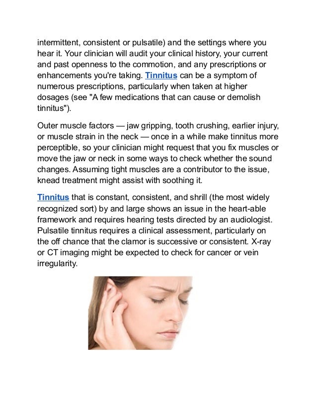 intermittent, consistent or pulsatile) and the settings where you
hear it. Your clinician will audit your clinical history, your current
and past openness to the commotion, and any prescriptions or
enhancements you're taking. Tinnitus can be a symptom of
numerous prescriptions, particularly when taken at higher
dosages (see "A few medications that can cause or demolish
tinnitus").
Outer muscle factors — jaw gripping, tooth crushing, earlier injury,
or muscle strain in the neck — once in a while make tinnitus more
perceptible, so your clinician might request that you fix muscles or
move the jaw or neck in some ways to check whether the sound
changes. Assuming tight muscles are a contributor to the issue,
knead treatment might assist with soothing it.
Tinnitus that is constant, consistent, and shrill (the most widely
recognized sort) by and large shows an issue in the heart-able
framework and requires hearing tests directed by an audiologist.
Pulsatile tinnitus requires a clinical assessment, particularly on
the off chance that the clamor is successive or consistent. X-ray
or CT imaging might be expected to check for cancer or vein
irregularity.
 