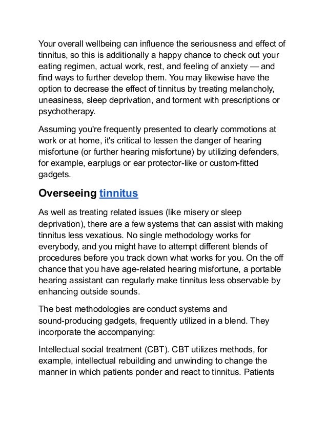 Your overall wellbeing can influence the seriousness and effect of
tinnitus, so this is additionally a happy chance to check out your
eating regimen, actual work, rest, and feeling of anxiety — and
find ways to further develop them. You may likewise have the
option to decrease the effect of tinnitus by treating melancholy,
uneasiness, sleep deprivation, and torment with prescriptions or
psychotherapy.
Assuming you're frequently presented to clearly commotions at
work or at home, it's critical to lessen the danger of hearing
misfortune (or further hearing misfortune) by utilizing defenders,
for example, earplugs or ear protector-like or custom-fitted
gadgets.
Overseeing tinnitus
As well as treating related issues (like misery or sleep
deprivation), there are a few systems that can assist with making
tinnitus less vexatious. No single methodology works for
everybody, and you might have to attempt different blends of
procedures before you track down what works for you. On the off
chance that you have age-related hearing misfortune, a portable
hearing assistant can regularly make tinnitus less observable by
enhancing outside sounds.
The best methodologies are conduct systems and
sound-producing gadgets, frequently utilized in a blend. They
incorporate the accompanying:
Intellectual social treatment (CBT). CBT utilizes methods, for
example, intellectual rebuilding and unwinding to change the
manner in which patients ponder and react to tinnitus. Patients
 