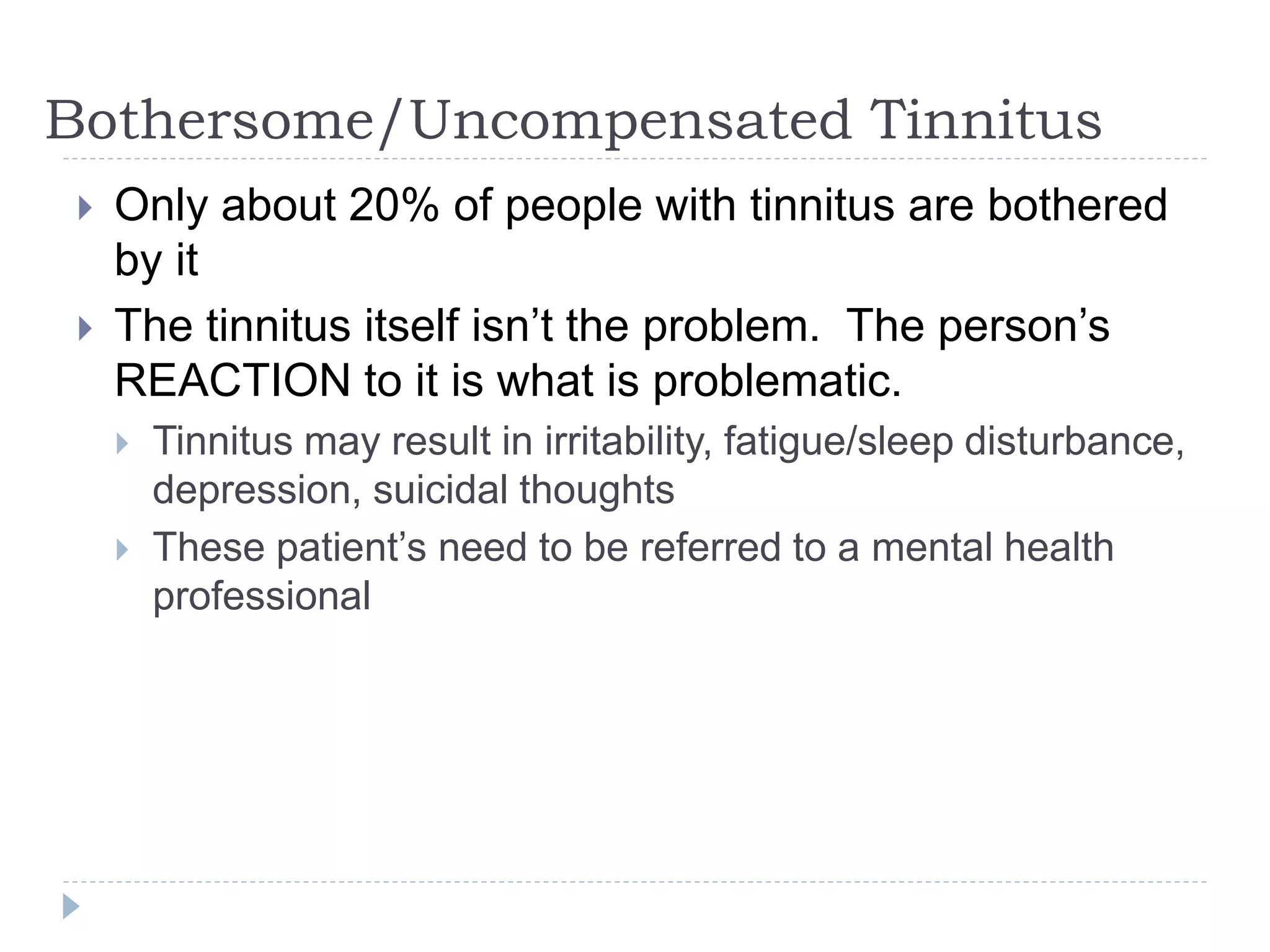 Bothersome/Uncompensated Tinnitus
 Only about 20% of people with tinnitus are bothered
by it
 The tinnitus itself isn’t the problem. The person’s
REACTION to it is what is problematic.
 Tinnitus may result in irritability, fatigue/sleep disturbance,
depression, suicidal thoughts
 These patient’s need to be referred to a mental health
professional
 