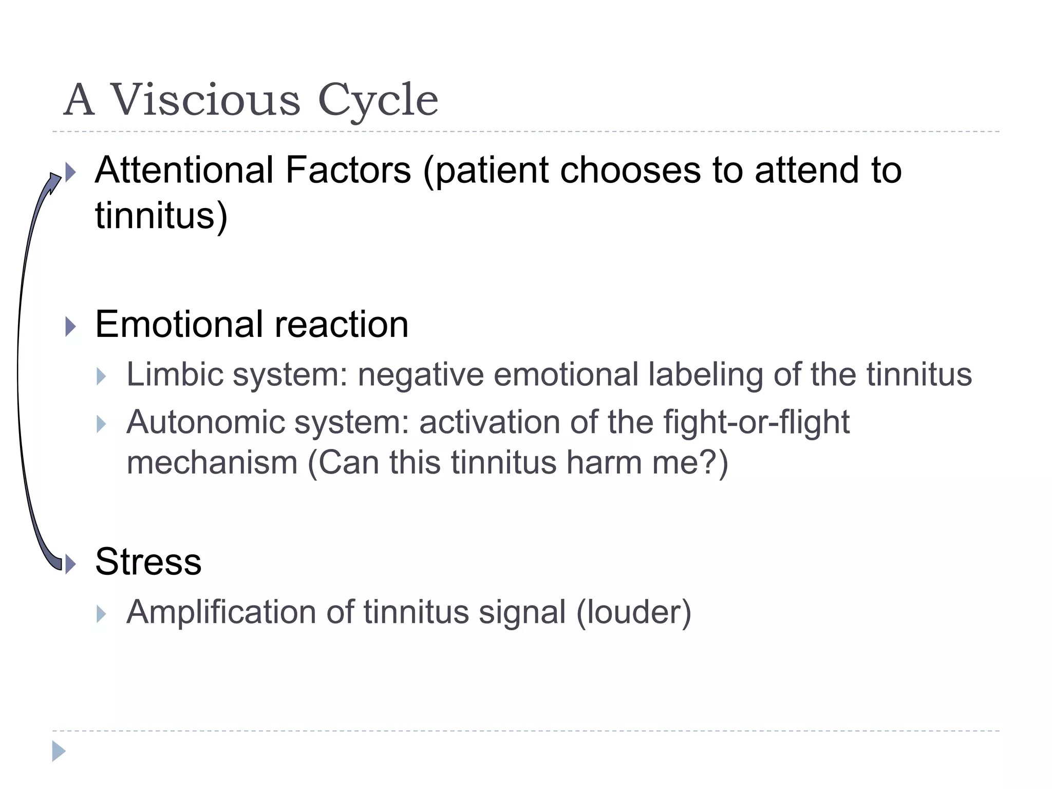 A Viscious Cycle
 Attentional Factors (patient chooses to attend to
tinnitus)
 Emotional reaction
 Limbic system: negative emotional labeling of the tinnitus
 Autonomic system: activation of the fight-or-flight
mechanism (Can this tinnitus harm me?)
 Stress
 Amplification of tinnitus signal (louder)
 