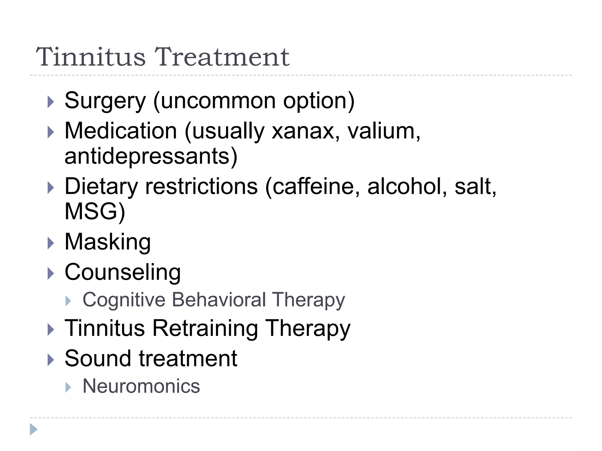 Tinnitus Treatment
 Surgery (uncommon option)
 Medication (usually xanax, valium,
antidepressants)
 Dietary restrictions (caffeine, alcohol, salt,
MSG)
 Masking
 Counseling
 Cognitive Behavioral Therapy
 Tinnitus Retraining Therapy
 Sound treatment
 Neuromonics
 