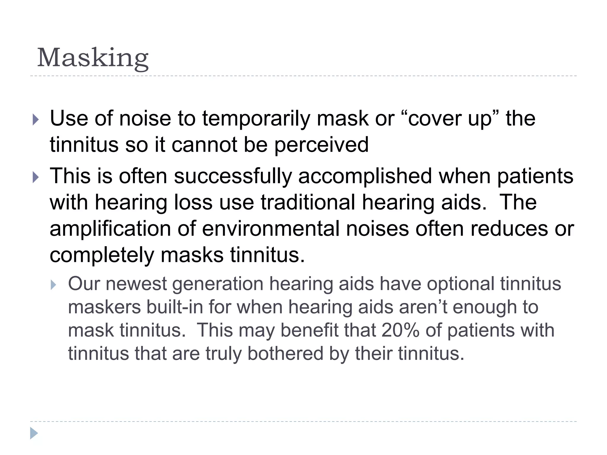 Masking
 Use of noise to temporarily mask or “cover up” the
tinnitus so it cannot be perceived
 This is often successfully accomplished when patients
with hearing loss use traditional hearing aids. The
amplification of environmental noises often reduces or
completely masks tinnitus.
 Our newest generation hearing aids have optional tinnitus
maskers built-in for when hearing aids aren’t enough to
mask tinnitus. This may benefit that 20% of patients with
tinnitus that are truly bothered by their tinnitus.
 