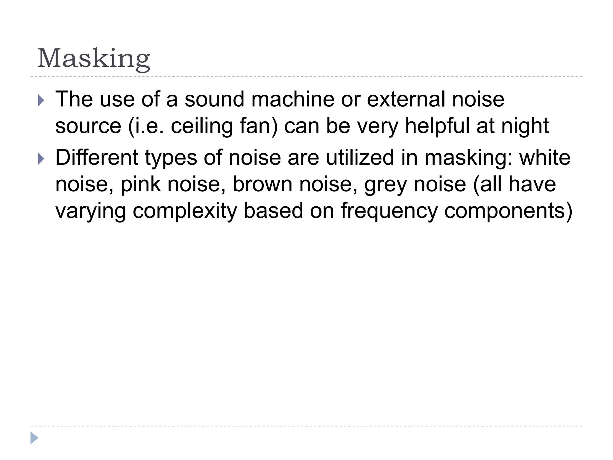 Masking
 The use of a sound machine or external noise
source (i.e. ceiling fan) can be very helpful at night
 Different types of noise are utilized in masking: white
noise, pink noise, brown noise, grey noise (all have
varying complexity based on frequency components)
 