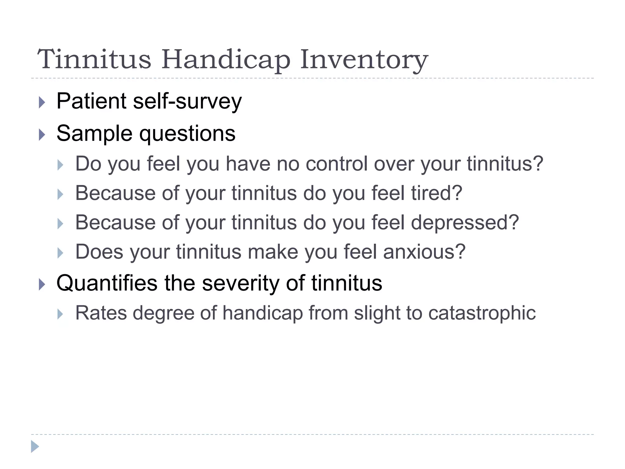 Tinnitus Handicap Inventory
 Patient self-survey
 Sample questions
 Do you feel you have no control over your tinnitus?
 Because of your tinnitus do you feel tired?
 Because of your tinnitus do you feel depressed?
 Does your tinnitus make you feel anxious?
 Quantifies the severity of tinnitus
 Rates degree of handicap from slight to catastrophic
 