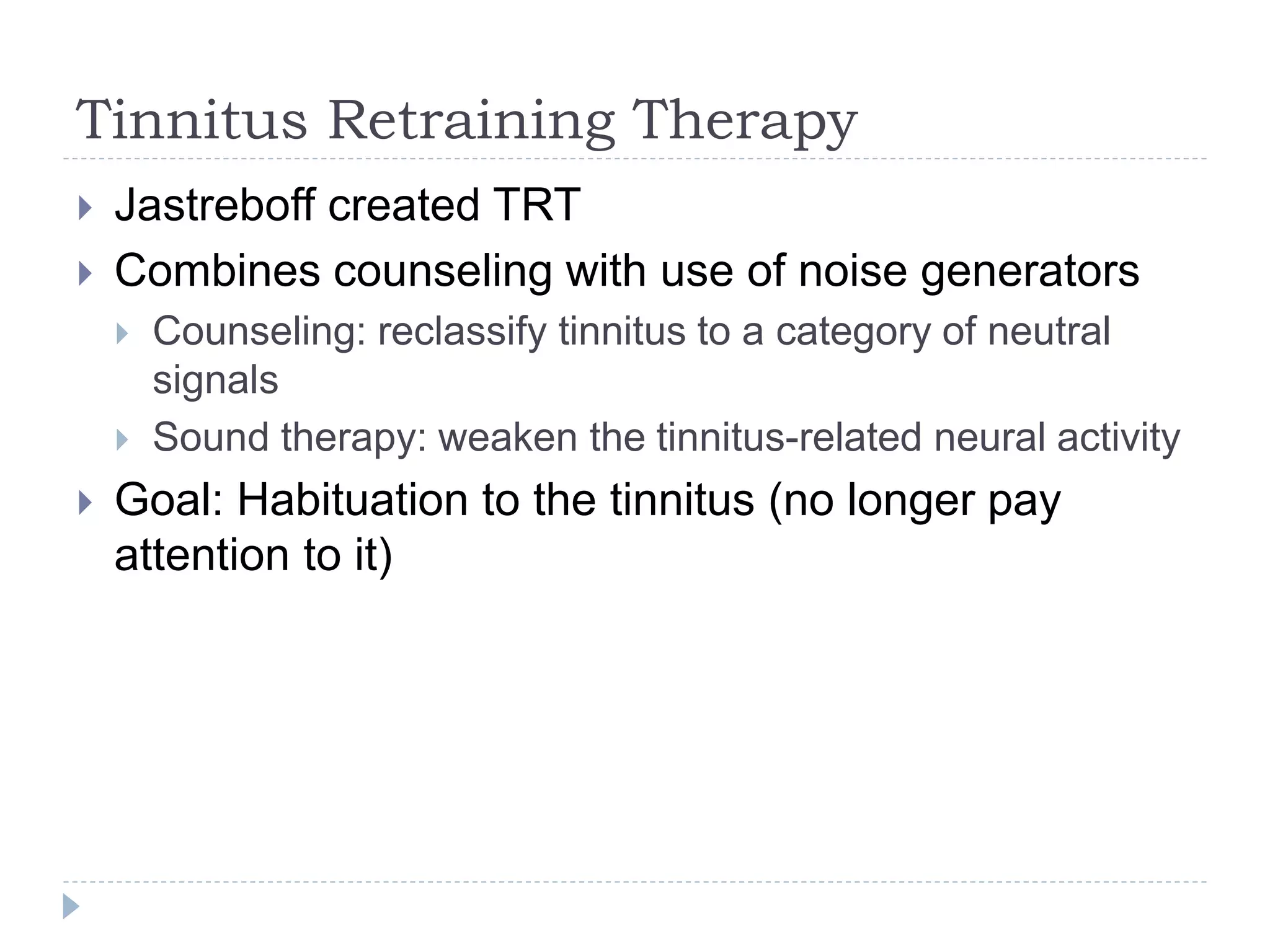 Tinnitus Retraining Therapy
 Jastreboff created TRT
 Combines counseling with use of noise generators
 Counseling: reclassify tinnitus to a category of neutral
signals
 Sound therapy: weaken the tinnitus-related neural activity
 Goal: Habituation to the tinnitus (no longer pay
attention to it)
 