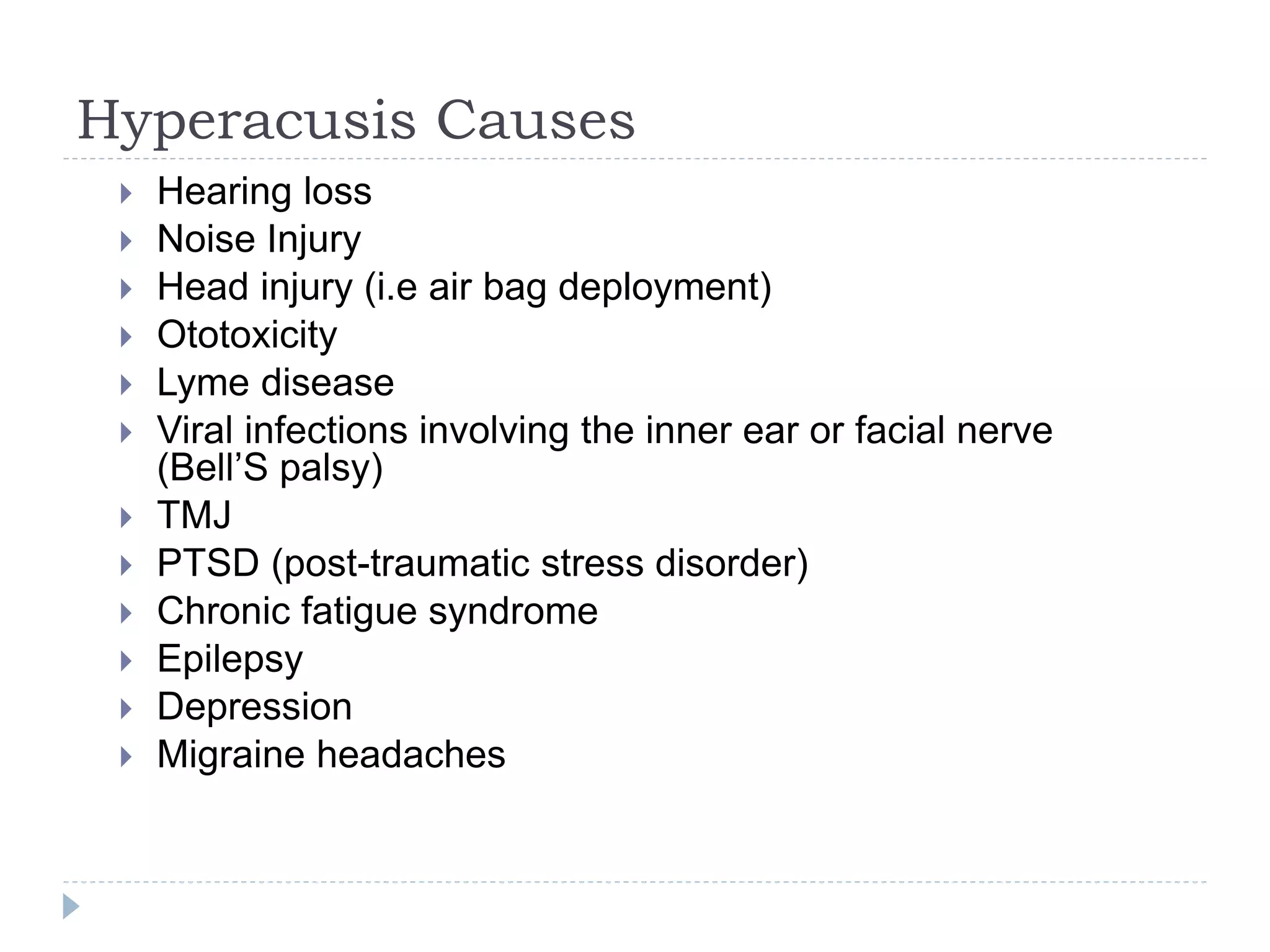 Hyperacusis Causes
 Hearing loss
 Noise Injury
 Head injury (i.e air bag deployment)
 Ototoxicity
 Lyme disease
 Viral infections involving the inner ear or facial nerve
(Bell’S palsy)
 TMJ
 PTSD (post-traumatic stress disorder)
 Chronic fatigue syndrome
 Epilepsy
 Depression
 Migraine headaches
 