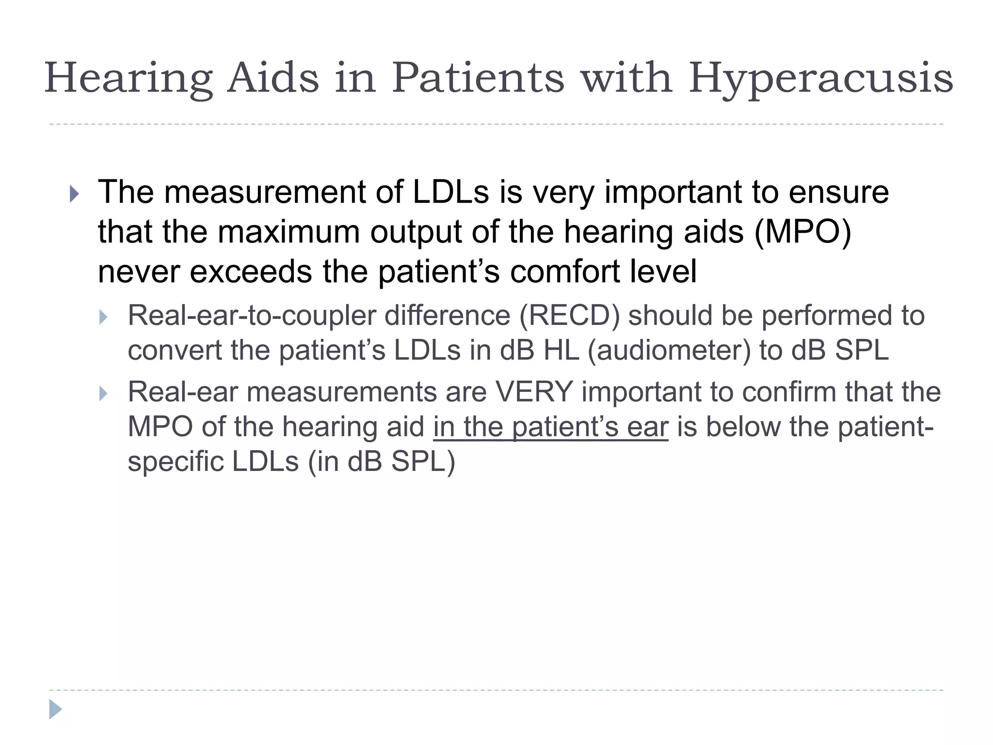 Hearing Aids in Patients with Hyperacusis
 The measurement of LDLs is very important to ensure
that the maximum output of the hearing aids (MPO)
never exceeds the patient’s comfort level
 Real-ear-to-coupler difference (RECD) should be performed to
convert the patient’s LDLs in dB HL (audiometer) to dB SPL
 Real-ear measurements are VERY important to confirm that the
MPO of the hearing aid in the patient’s ear is below the patient-
specific LDLs (in dB SPL)
 
