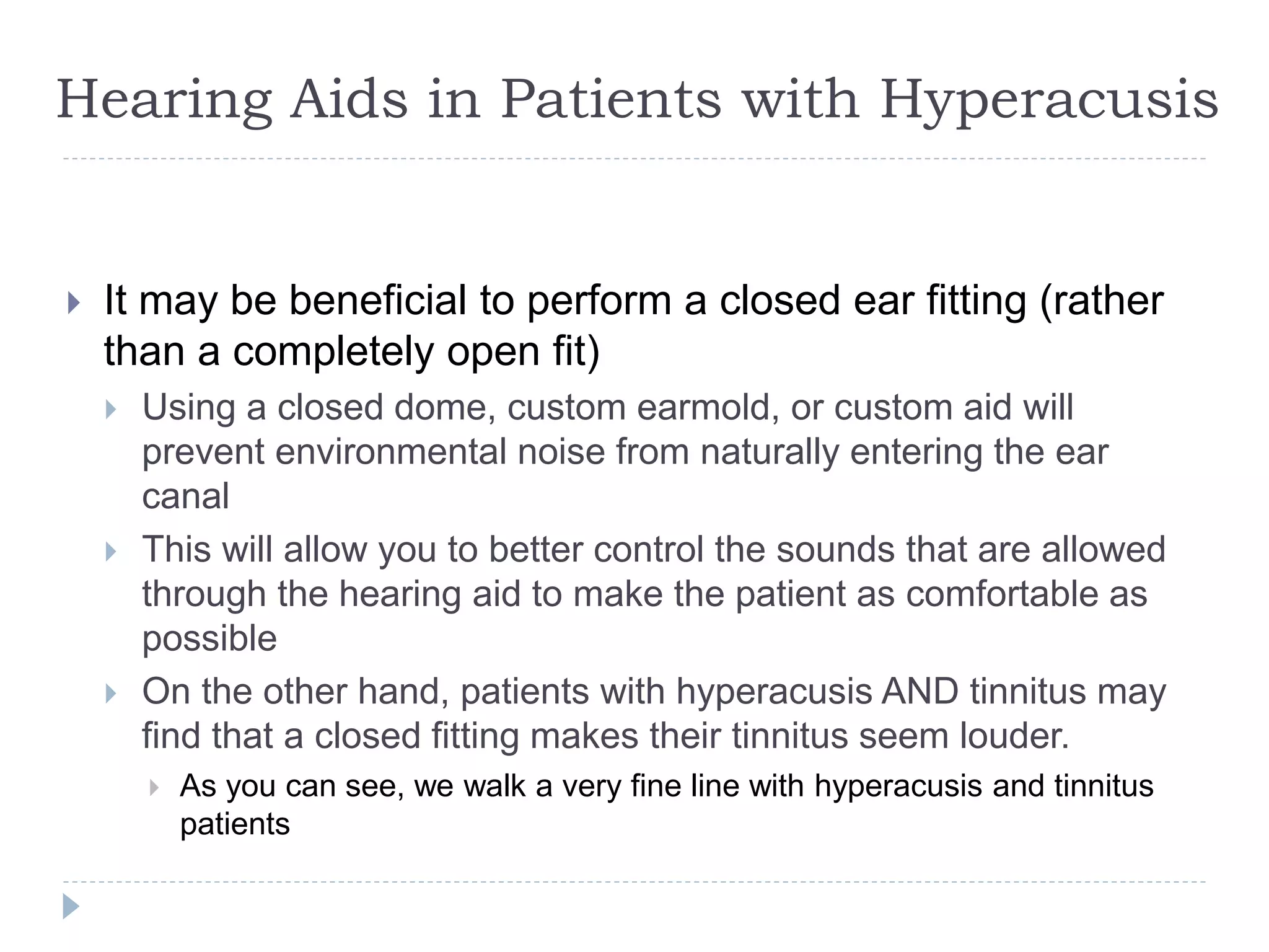 Hearing Aids in Patients with Hyperacusis
 It may be beneficial to perform a closed ear fitting (rather
than a completely open fit)
 Using a closed dome, custom earmold, or custom aid will
prevent environmental noise from naturally entering the ear
canal
 This will allow you to better control the sounds that are allowed
through the hearing aid to make the patient as comfortable as
possible
 On the other hand, patients with hyperacusis AND tinnitus may
find that a closed fitting makes their tinnitus seem louder.
 As you can see, we walk a very fine line with hyperacusis and tinnitus
patients
 