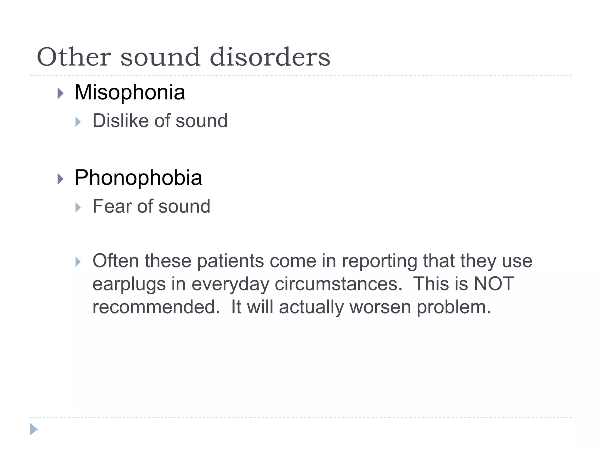 Other sound disorders
 Misophonia
 Dislike of sound
 Phonophobia
 Fear of sound
 Often these patients come in reporting that they use
earplugs in everyday circumstances. This is NOT
recommended. It will actually worsen problem.
 