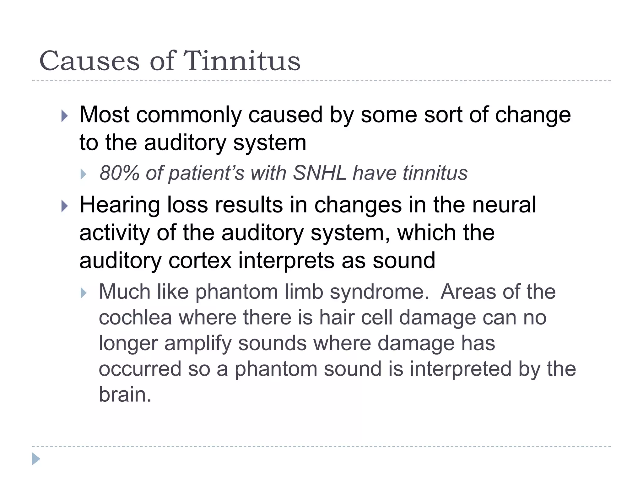 Causes of Tinnitus
 Most commonly caused by some sort of change
to the auditory system
 80% of patient’s with SNHL have tinnitus
 Hearing loss results in changes in the neural
activity of the auditory system, which the
auditory cortex interprets as sound
 Much like phantom limb syndrome. Areas of the
cochlea where there is hair cell damage can no
longer amplify sounds where damage has
occurred so a phantom sound is interpreted by the
brain.
 