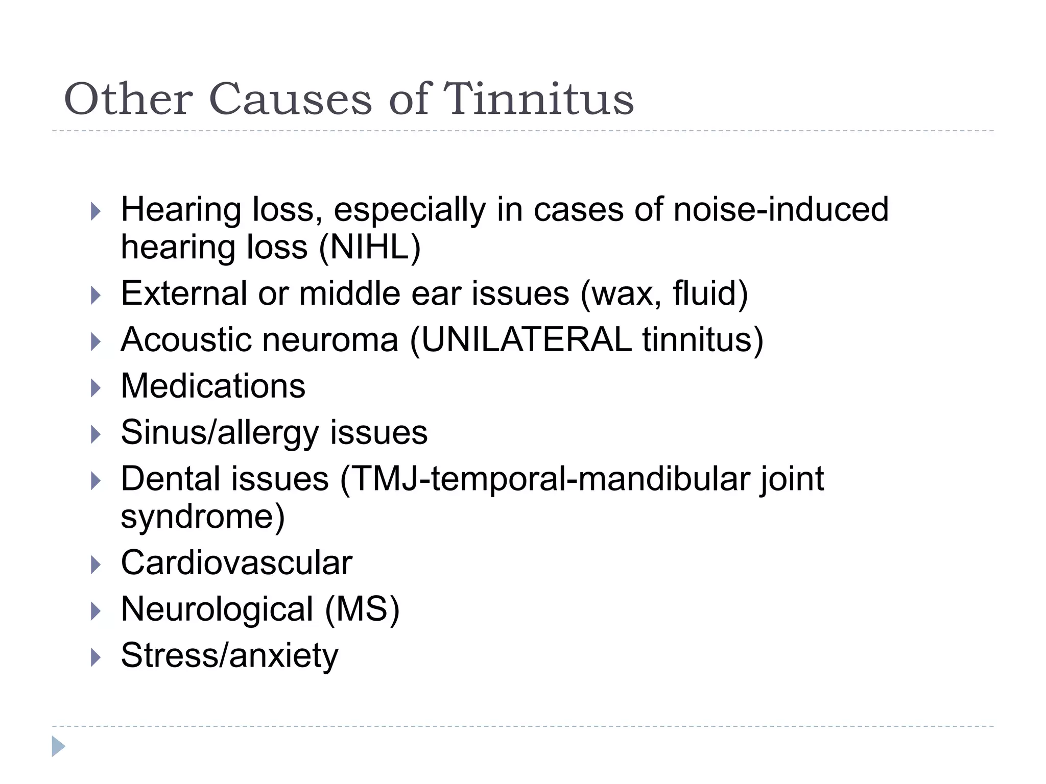Other Causes of Tinnitus
 Hearing loss, especially in cases of noise-induced
hearing loss (NIHL)
 External or middle ear issues (wax, fluid)
 Acoustic neuroma (UNILATERAL tinnitus)
 Medications
 Sinus/allergy issues
 Dental issues (TMJ-temporal-mandibular joint
syndrome)
 Cardiovascular
 Neurological (MS)
 Stress/anxiety
 