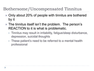 Bothersome/Uncompensated Tinnitus
 Only about 20% of people with tinnitus are bothered
by it
 The tinnitus itself isn’t the problem. The person’s
REACTION to it is what is problematic.
 Tinnitus may result in irritability, fatigue/sleep disturbance,
depression, suicidal thoughts
 These patient’s need to be referred to a mental health
professional
 