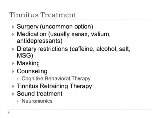 Tinnitus Treatment
 Surgery (uncommon option)
 Medication (usually xanax, valium,
antidepressants)
 Dietary restrictions (caffeine, alcohol, salt,
MSG)
 Masking
 Counseling
 Cognitive Behavioral Therapy
 Tinnitus Retraining Therapy
 Sound treatment
 Neuromonics
 