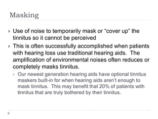 Masking
 Use of noise to temporarily mask or “cover up” the
tinnitus so it cannot be perceived
 This is often successfully accomplished when patients
with hearing loss use traditional hearing aids. The
amplification of environmental noises often reduces or
completely masks tinnitus.
 Our newest generation hearing aids have optional tinnitus
maskers built-in for when hearing aids aren’t enough to
mask tinnitus. This may benefit that 20% of patients with
tinnitus that are truly bothered by their tinnitus.
 