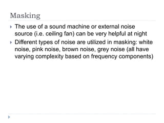 Masking
 The use of a sound machine or external noise
source (i.e. ceiling fan) can be very helpful at night
 Different types of noise are utilized in masking: white
noise, pink noise, brown noise, grey noise (all have
varying complexity based on frequency components)
 