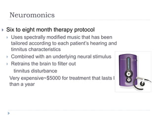 Neuromonics
 Six to eight month therapy protocol
 Uses spectrally modified music that has been
tailored according to each patient’s hearing and
tinnitus characteristics
 Combined with an underlying neural stimulus
 Retrains the brain to filter out
tinnitus disturbance
Very expensive~$5000 for treatment that lasts less
than a year
 