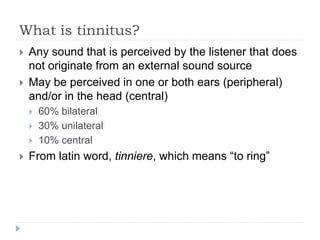 What is tinnitus?
 Any sound that is perceived by the listener that does
not originate from an external sound source
 May be perceived in one or both ears (peripheral)
and/or in the head (central)
 60% bilateral
 30% unilateral
 10% central
 From latin word, tinniere, which means “to ring”
 