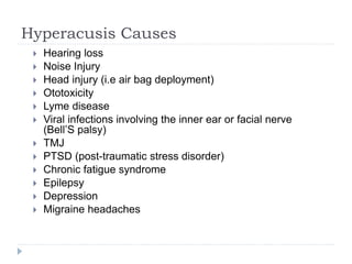 Hyperacusis Causes
 Hearing loss
 Noise Injury
 Head injury (i.e air bag deployment)
 Ototoxicity
 Lyme disease
 Viral infections involving the inner ear or facial nerve
(Bell’S palsy)
 TMJ
 PTSD (post-traumatic stress disorder)
 Chronic fatigue syndrome
 Epilepsy
 Depression
 Migraine headaches
 
