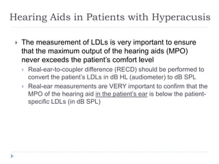 Hearing Aids in Patients with Hyperacusis
 The measurement of LDLs is very important to ensure
that the maximum output of the hearing aids (MPO)
never exceeds the patient’s comfort level
 Real-ear-to-coupler difference (RECD) should be performed to
convert the patient’s LDLs in dB HL (audiometer) to dB SPL
 Real-ear measurements are VERY important to confirm that the
MPO of the hearing aid in the patient’s ear is below the patient-
specific LDLs (in dB SPL)
 