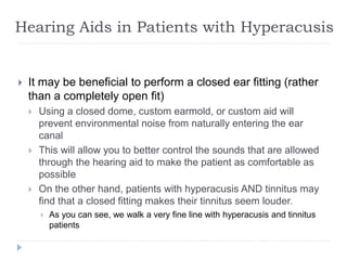Hearing Aids in Patients with Hyperacusis
 It may be beneficial to perform a closed ear fitting (rather
than a completely open fit)
 Using a closed dome, custom earmold, or custom aid will
prevent environmental noise from naturally entering the ear
canal
 This will allow you to better control the sounds that are allowed
through the hearing aid to make the patient as comfortable as
possible
 On the other hand, patients with hyperacusis AND tinnitus may
find that a closed fitting makes their tinnitus seem louder.
 As you can see, we walk a very fine line with hyperacusis and tinnitus
patients
 