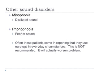 Other sound disorders
 Misophonia
 Dislike of sound
 Phonophobia
 Fear of sound
 Often these patients come in reporting that they use
earplugs in everyday circumstances. This is NOT
recommended. It will actually worsen problem.
 