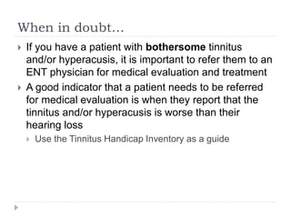 When in doubt…
 If you have a patient with bothersome tinnitus
and/or hyperacusis, it is important to refer them to an
ENT physician for medical evaluation and treatment
 A good indicator that a patient needs to be referred
for medical evaluation is when they report that the
tinnitus and/or hyperacusis is worse than their
hearing loss
 Use the Tinnitus Handicap Inventory as a guide
 