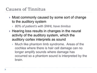 Causes of Tinnitus
 Most commonly caused by some sort of change
to the auditory system
 80% of patient’s with SNHL have tinnitus
 Hearing loss results in changes in the neural
activity of the auditory system, which the
auditory cortex interprets as sound
 Much like phantom limb syndrome. Areas of the
cochlea where there is hair cell damage can no
longer amplify sounds where damage has
occurred so a phantom sound is interpreted by the
brain.
 