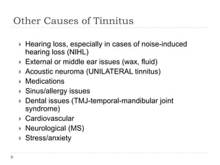 Other Causes of Tinnitus
 Hearing loss, especially in cases of noise-induced
hearing loss (NIHL)
 External or middle ear issues (wax, fluid)
 Acoustic neuroma (UNILATERAL tinnitus)
 Medications
 Sinus/allergy issues
 Dental issues (TMJ-temporal-mandibular joint
syndrome)
 Cardiovascular
 Neurological (MS)
 Stress/anxiety
 