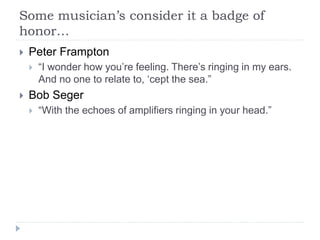 Some musician’s consider it a badge of
honor…
 Peter Frampton
 “I wonder how you’re feeling. There’s ringing in my ears.
And no one to relate to, ‘cept the sea.”
 Bob Seger
 “With the echoes of amplifiers ringing in your head.”
 