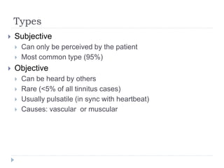 Types
 Subjective
 Can only be perceived by the patient
 Most common type (95%)
 Objective
 Can be heard by others
 Rare (<5% of all tinnitus cases)
 Usually pulsatile (in sync with heartbeat)
 Causes: vascular or muscular
 