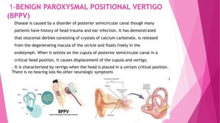 1-BENIGN PAROXYSMAL POSITIONAL VERTIGO
(BPPV)
Disease is caused by a disorder of posterior semicircular canal though many
patients have history of head trauma and ear infection. It has demonstrated
that otoconial derbies consisting of crystals of calcium carbonate, is released
from the degenerating macula of the utricle and floats freely in the
endolymph. When it settles on the cupula of posterior semicircular canal in a
critical head position, it causes displacement of the cupula and vertigo.
. It is characterized by vertigo when the head is placed in a certain critical position.
There is no hearing loss No other neurologic symptoms
 