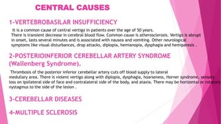 2-POSTERIOINFERIOR CEREBELLAR ARTERY SYNDROME
(Wallenberg Syndrome).
Thrombosis of the posterior inferior cerebellar artery cuts off blood supply to lateral
medullary area. There is violent vertigo along with diplopia, dysphagia, hoarseness, Horner syndrome, sensory
loss on ipsilateral side of face and contralateral side of the body, and ataxia. There may be horizontal or rotatory
nystagmus to the side of the lesion .
It is a common cause of central vertigo in patients over the age of 50 years.
There is transient decrease in cerebral blood flow. Common cause is atherosclerosis. Vertigo is abrupt
in onset, lasts several minutes and is associated with nausea and vomiting. Other neurological
symptoms like visual disturbances, drop attacks, diplopia, hemianopia, dysphagia and hemiparesis .
1-VERTEBROBASILAR INSUFFICIENCY
3-CEREBELLAR DISEASES
4-MULTIPLE SCLEROSIS
CENTRAL CAUSES
 