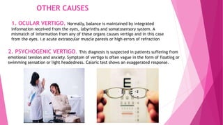 OTHER CAUSES
1. OCULAR VERTIGO. Normally, balance is maintained by integrated
information received from the eyes, labyrinths and somatosensory system. A
mismatch of information from any of these organs causes vertigo and in this case
from the eyes. i.e acute extraocular muscle paresis or high errors of refraction
2. PSYCHOGENIC VERTIGO. This diagnosis is suspected in patients suffering from
emotional tension and anxiety. Symptom of vertigo is often vague in the form of floating or
swimming sensation or light headedness. Caloric test shows an exaggerated response.
 