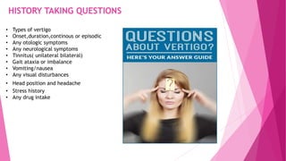 HISTORY TAKING QUESTIONS
• Types of vertigo
• Onset,duration,continous or episodic
• Any otologic symptoms
• Any neurological symptoms
• Tinnitus( unilateral bilateral)
• Gait ataxia or imbalance
• Vomiting/nausea
• Any visual disturbances
• Head position and headache
• Stress history
• Any drug intake
 
