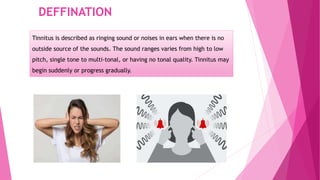 DEFFINATION
Tinnitus is described as ringing sound or noises in ears when there is no
outside source of the sounds. The sound ranges varies from high to low
pitch, single tone to multi-tonal, or having no tonal quality. Tinnitus may
begin suddenly or progress gradually.
 