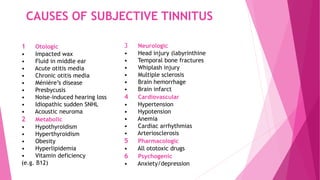CAUSES OF SUBJECTIVE TINNITUS
1 Otologic
• Impacted wax
• Fluid in middle ear
• Acute otitis media
• Chronic otitis media
• Ménière’s disease
• Presbycusis
• Noise-induced hearing loss
• Idiopathic sudden SNHL
• Acoustic neuroma
2 Metabolic
• Hypothyroidism
• Hyperthyroidism
• Obesity
• Hyperlipidemia
• Vitamin deficiency
(e.g. B12)
3 Neurologic
• Head injury (labyrinthine
• Temporal bone fractures
• Whiplash injury
• Multiple sclerosis
• Brain hemorrhage
• Brain infarct
4 Cardiovascular
• Hypertension
• Hypotension
• Anemia
• Cardiac arrhythmias
• Arteriosclerosis
5 Pharmacologic
• All ototoxic drugs
6 Psychogenic
• Anxiety/depression
 