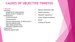 CAUSES OF OBJECTIVE TINNITUS
• Vascular
• AV shunts
– Congenital AV malformations
– Glomus tumor of middle ear
• Arterial bruit
– Carotid aneurysm
– Carotid stenosis
– Vascular loop pressing on VIIIth nerve in
internal auditory canal
– High-riding carotid artery
– Persistent stapedial artery
• Venous hum
– Dehiscent jugular bulb
• Patulous Eustachian tube
• Palatal myoclonus
• Idiopathic stapedius or
tensor tympani myoclonus
• Dental
• Clicking of TM joint
 