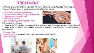 TREATMENT
Tinnitus is a symptom and not a disease. Where possible, its cause should be discovered and
treated. When no cause is found, management of tinnitus include.
1. Reassurance and psychotherapy.
2. Techniques of relaxation and biofeedback.
3. Sedation and tranquillizers.
4. Masking of tinnitus.
5.TINNITUS RETRAINING THERAPY (TRT)
It is habituation therapy.
1. Habituation of reaction. It is uncoupling of brain and body from negative reactions to tinnitus.
2. Habituation of tinnitus. It is blocking the tinnitus related neuronal activity to reach level of
consciousness.
Components :
Counselling. It is important to educate the patient about tinnitus.
Sound therapy
 